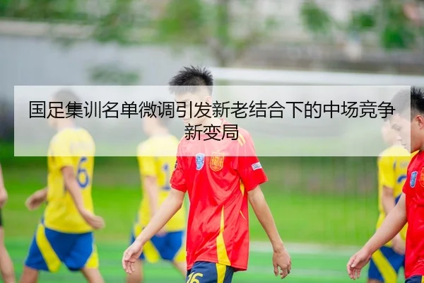 国足集训名单微调引发新老结合下的中场竞争新变局